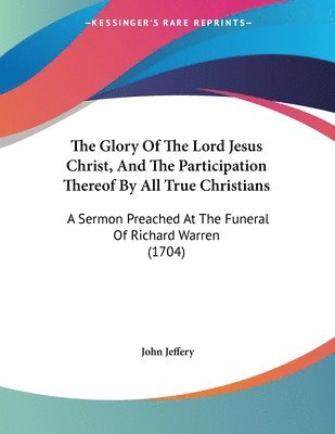 The Glory of the Lord Jesus Christ, and the Participation Thereof by All True Christians: A Sermon Preached at the Funeral of Richard Warren (1704) 1