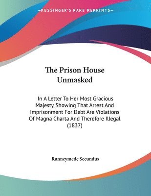 bokomslag The Prison House Unmasked: In a Letter to Her Most Gracious Majesty, Showing That Arrest and Imprisonment for Debt Are Violations of Magna Charta