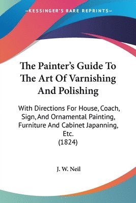 bokomslag The Painter's Guide To The Art Of Varnishing And Polishing: With Directions For House, Coach, Sign, And Ornamental Painting, Furniture And Cabinet Jap