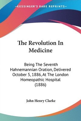 The Revolution in Medicine: Being the Seventh Hahnemannian Oration, Delivered October 5, 1886, at the London Homeopathic Hospital (1886) 1