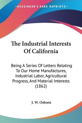 The Industrial Interests Of California: Being A Series Of Letters Relating To Our Home Manufactures, Industrial Labor, Agricultural Progress, And Mate 1