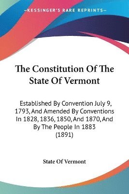 The Constitution of the State of Vermont: Established by Convention July 9, 1793, and Amended by Conventions in 1828, 1836, 1850, and 1870, and by the 1