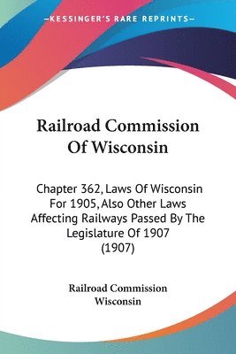 Railroad Commission of Wisconsin: Chapter 362, Laws of Wisconsin for 1905, Also Other Laws Affecting Railways Passed by the Legislature of 1907 (1907) 1