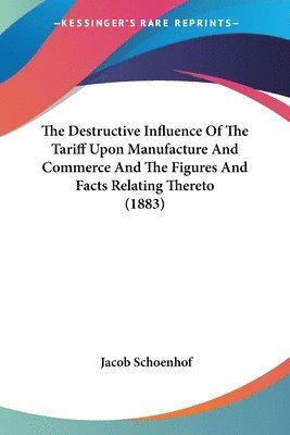 The Destructive Influence of the Tariff Upon Manufacture and Commerce and the Figures and Facts Relating Thereto (1883) 1