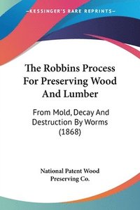 bokomslag The Robbins Process For Preserving Wood And Lumber: From Mold, Decay And Destruction By Worms (1868)