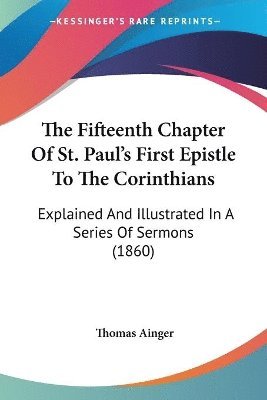 bokomslag The Fifteenth Chapter Of St. Paul's First Epistle To The Corinthians: Explained And Illustrated In A Series Of Sermons (1860)