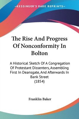 The Rise And Progress Of Nonconformity In Bolton: A Historical Sketch Of A Congregation Of Protestant Dissenters, Assembling First In Deansgate, And A 1