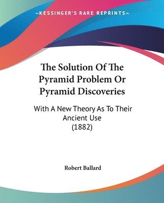 The Solution of the Pyramid Problem or Pyramid Discoveries: With a New Theory as to Their Ancient Use (1882) 1