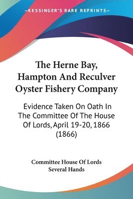 The Herne Bay, Hampton And Reculver Oyster Fishery Company: Evidence Taken On Oath In The Committee Of The House Of Lords, April 19-20, 1866 (1866) 1