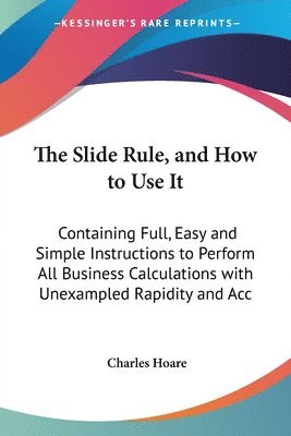 The Slide Rule, And How To Use It: Containing Full,Easy And Simple Instructions To Perform All Business Calculations With Unexampled Rapidity And Accu 1