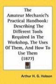 bokomslag The Amateur Mechanics Practical Handbook: Describing the Different Tools Required in the Workshop, the Uses of Them, and How to Use Them (1877)