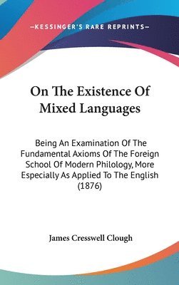 On the Existence of Mixed Languages: Being an Examination of the Fundamental Axioms of the Foreign School of Modern Philology, More Especially as Appl 1