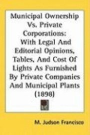 bokomslag Municipal Ownership vs. Private Corporations: With Legal and Editorial Opinions, Tables, and Cost of Lights as Furnished by Private Companies and Muni