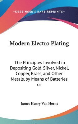 Modern Electro Plating: The Principles Involved in Depositing Gold, Silver, Nickel, Copper, Brass, and Other Metals, by Means of Batteries or 1