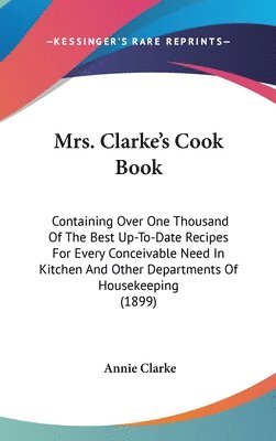 Mrs. Clarkes Cook Book: Containing Over One Thousand of the Best Up-To-Date Recipes for Every Conceivable Need in Kitchen and Other Department 1