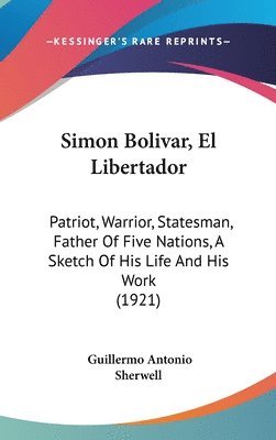 Simon Bolivar, El Libertador: Patriot, Warrior, Statesman, Father of Five Nations, a Sketch of His Life and His Work (1921) 1