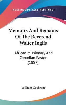 Memoirs and Remains of the Reverend Walter Inglis: African Missionary and Canadian Pastor (1887) 1