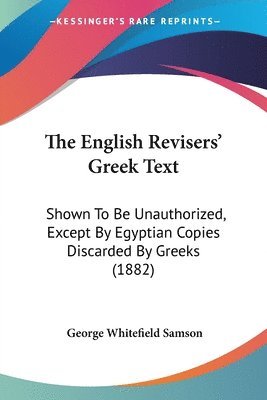 The English Revisers' Greek Text: Shown to Be Unauthorized, Except by Egyptian Copies Discarded by Greeks (1882) 1