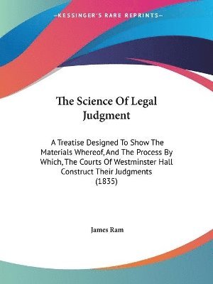 The Science Of Legal Judgment: A Treatise Designed To Show The Materials Whereof, And The Process By Which, The Courts Of Westminster Hall Construct T 1