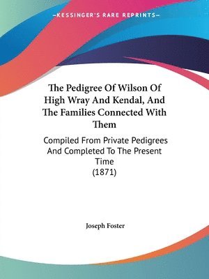 The Pedigree Of Wilson Of High Wray And Kendal, And The Families Connected With Them: Compiled From Private Pedigrees And Completed To The Present Tim 1