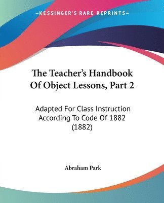 The Teacher's Handbook of Object Lessons, Part 2: Adapted for Class Instruction According to Code of 1882 (1882) 1