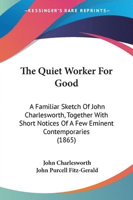 The Quiet Worker For Good: A Familiar Sketch Of John Charlesworth, Together With Short Notices Of A Few Eminent Contemporaries (1865) 1