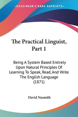 The Practical Linguist, Part 1: Being A System Based Entirely Upon Natural Principles Of Learning To Speak, Read, And Write The English Language (1871 1