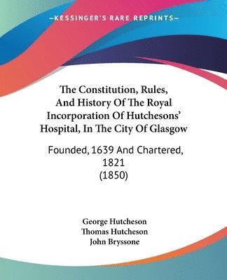 The Constitution, Rules, And History Of The Royal Incorporation Of Hutchesons' Hospital, In The City Of Glasgow: Founded, 1639 And Chartered, 1821 (18 1