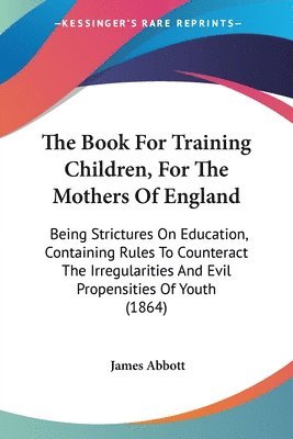 The Book For Training Children, For The Mothers Of England: Being Strictures On Education, Containing Rules To Counteract The Irregularities And Evil 1