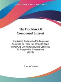 bokomslag The Doctrine Of Compound Interest: Illustrated And Applied To Perpetual Annuities To Those For Terms Of Years Certain, To Life Annuities, And Generall