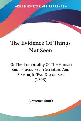 The Evidence Of Things Not Seen: Or The Immortality Of The Human Soul, Proved From Scripture And Reason, In Two Discourses (1703) 1