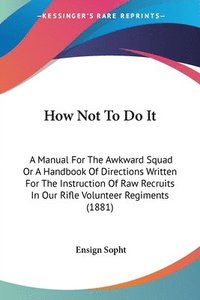 bokomslag How Not to Do It: A Manual for the Awkward Squad or a Handbook of Directions Written for the Instruction of Raw Recruits in Our Rifle Vo