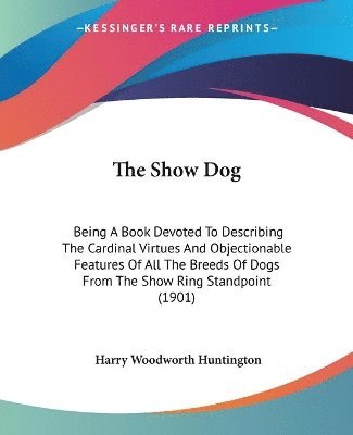 bokomslag The Show Dog: Being a Book Devoted to Describing the Cardinal Virtues and Objectionable Features of All the Breeds of Dogs from the