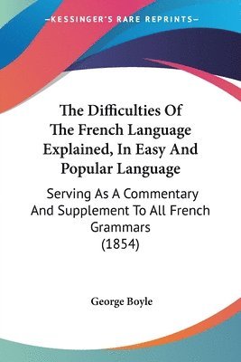 The Difficulties Of The French Language Explained, In Easy And Popular Language: Serving As A Commentary And Supplement To All French Grammars (1854) 1