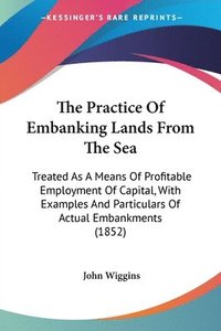 bokomslag The Practice Of Embanking Lands From The Sea: Treated As A Means Of Profitable Employment Of Capital, With Examples And Particulars Of Actual Embankme