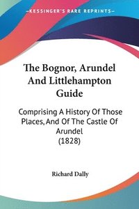 bokomslag The Bognor, Arundel And Littlehampton Guide: Comprising A History Of Those Places, And Of The Castle Of Arundel (1828)