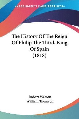 Robert Watson, William Thomson - History Of The Reign Of Philip The Third, King Of Spain (1818), Häftad