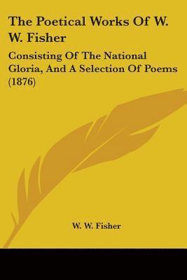 bokomslag The Poetical Works of W. W. Fisher: Consisting of the National Gloria, and a Selection of Poems (1876)