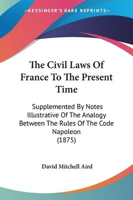 bokomslag The Civil Laws of France to the Present Time: Supplemented by Notes Illustrative of the Analogy Between the Rules of the Code Napoleon (1875)