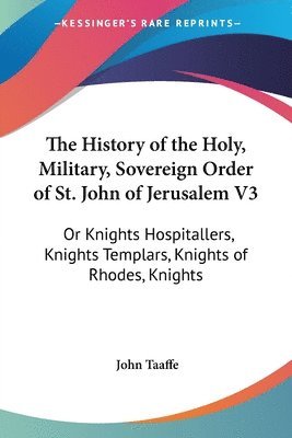 The History Of The Holy, Military, Sovereign Order Of St. John Of Jerusalem V3: Or Knights Hospitallers, Knights Templars, Knights Of Rhodes, Knights 1