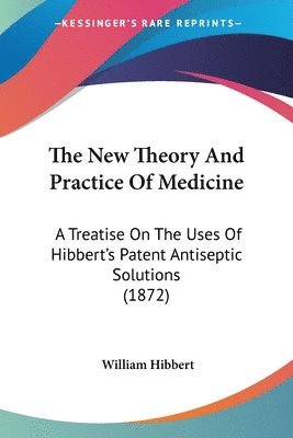 bokomslag The New Theory And Practice Of Medicine: A Treatise On The Uses Of Hibbert's Patent Antiseptic Solutions (1872)