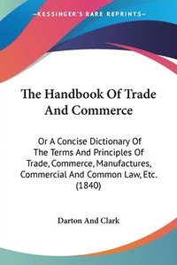 bokomslag The Handbook Of Trade And Commerce: Or A Concise Dictionary Of The Terms And Principles Of Trade, Commerce, Manufactures, Commercial And Common Law, E