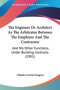 bokomslag The Engineer or Architect as the Arbitrator Between the Employer and the Contractor: And His Other Functions, Under Building Contracts (1901)