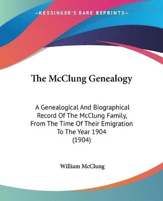 The McClung Genealogy: A Genealogical and Biographical Record of the McClung Family, from the Time of Their Emigration to the Year 1904 (1904 1