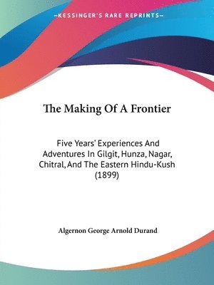 The Making of a Frontier: Five Years' Experiences and Adventures in Gilgit, Hunza, Nagar, Chitral, and the Eastern Hindu-Kush (1899) 1