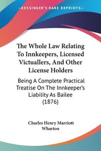bokomslag The Whole Law Relating to Innkeepers, Licensed Victuallers, and Other License Holders: Being a Complete Practical Treatise on the Innkeeper's Liabilit