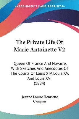 The Private Life of Marie Antoinette V2: Queen of France and Navarre, with Sketches and Anecdotes of the Courts of Louis XIV, Louis XV, and Louis XVI 1