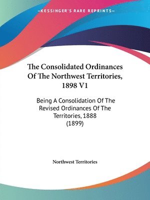 The Consolidated Ordinances of the Northwest Territories, 1898 V1: Being a Consolidation of the Revised Ordinances of the Territories, 1888 (1899) 1