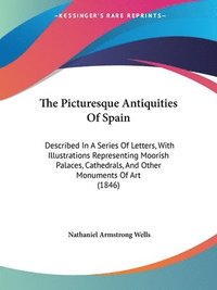 bokomslag The Picturesque Antiquities Of Spain: Described In A Series Of Letters, With Illustrations Representing Moorish Palaces, Cathedrals, And Other Monumen