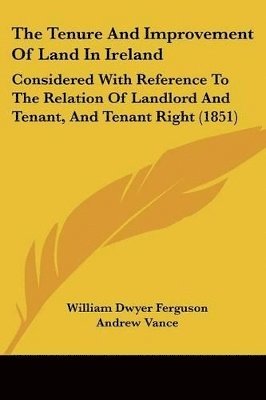 The Tenure And Improvement Of Land In Ireland: Considered With Reference To The Relation Of Landlord And Tenant, And Tenant Right (1851) 1
